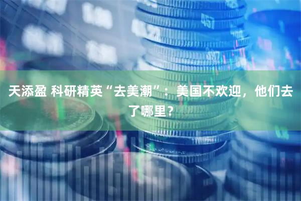 天添盈 科研精英“去美潮”：美国不欢迎，他们去了哪里？