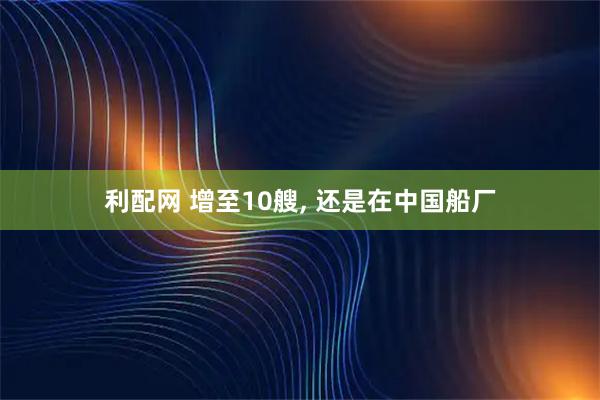 利配网 增至10艘, 还是在中国船厂