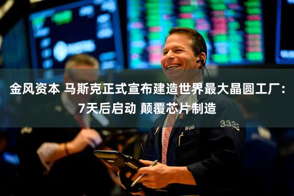 金风资本 马斯克正式宣布建造世界最大晶圆工厂：7天后启动 颠覆芯片制造