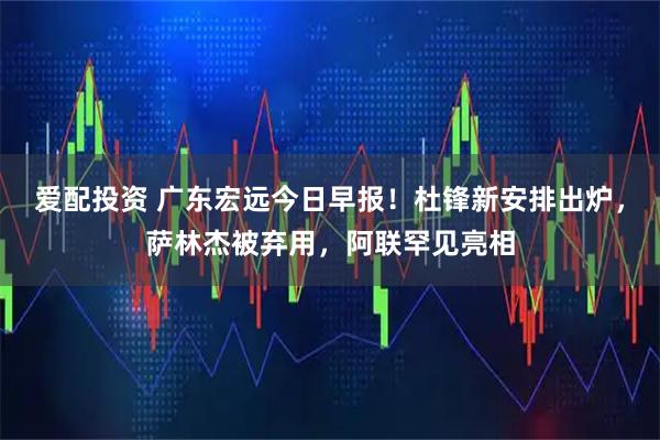 爱配投资 广东宏远今日早报！杜锋新安排出炉，萨林杰被弃用，阿联罕见亮相