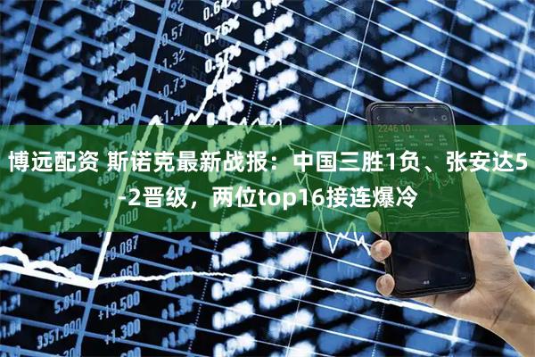 博远配资 斯诺克最新战报：中国三胜1负、张安达5-2晋级，两位top16接连爆冷