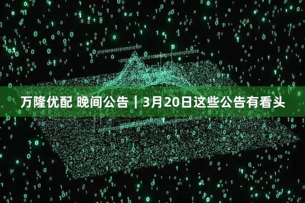 万隆优配 晚间公告｜3月20日这些公告有看头