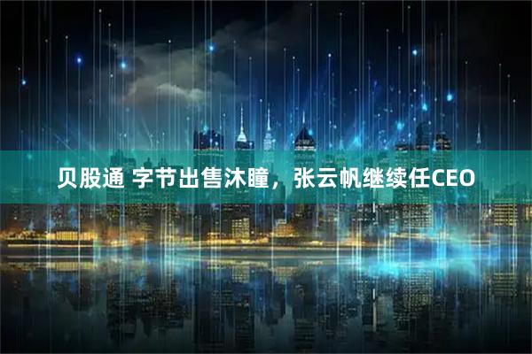 贝股通 字节出售沐瞳，张云帆继续任CEO