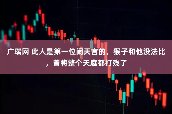 广瑞网 此人是第一位闹天宫的，猴子和他没法比，曾将整个天庭都打残了