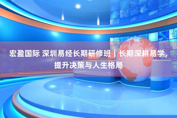 宏盈国际 深圳易经长期研修班｜长期深耕易学，提升决策与人生格局