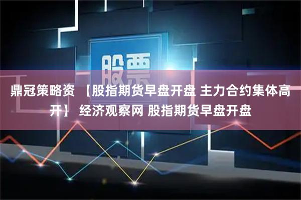 鼎冠策略资 【股指期货早盘开盘 主力合约集体高开】 经济观察网 股指期货早盘开盘