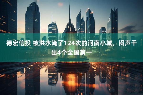 德宏信投 被洪水淹了124次的河南小城，闷声干出4个全国第一