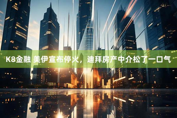 K8金融 美伊宣布停火，迪拜房产中介松了一口气