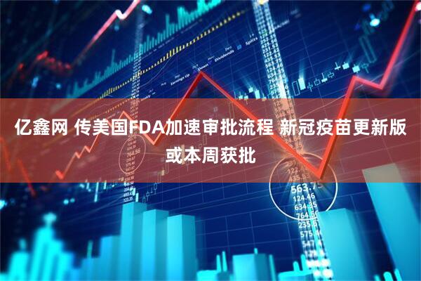 亿鑫网 传美国FDA加速审批流程 新冠疫苗更新版或本周获批