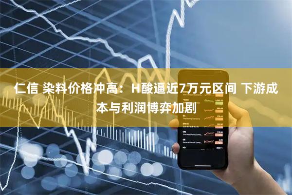 仁信 染料价格冲高：H酸逼近7万元区间 下游成本与利润博弈加剧