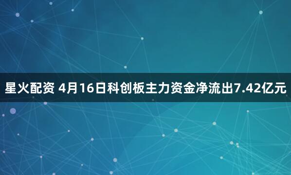 星火配资 4月16日科创板主力资金净流出7.42亿元