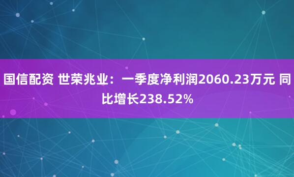 国信配资 世荣兆业：一季度净利润2060.23万元 同比增长238.52%