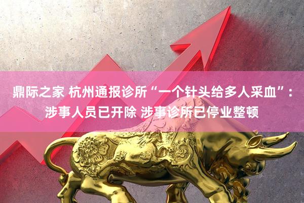 鼎际之家 杭州通报诊所“一个针头给多人采血”：涉事人员已开除 涉事诊所已停业整顿