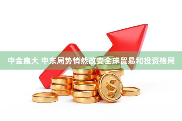 中金宸大 中东局势悄然改变全球贸易和投资格局