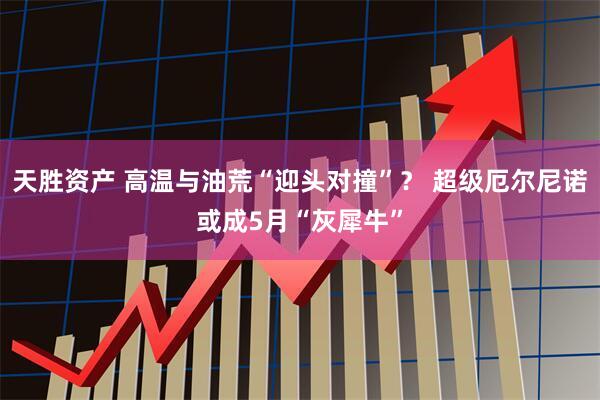 天胜资产 高温与油荒“迎头对撞”？ 超级厄尔尼诺或成5月“灰犀牛”