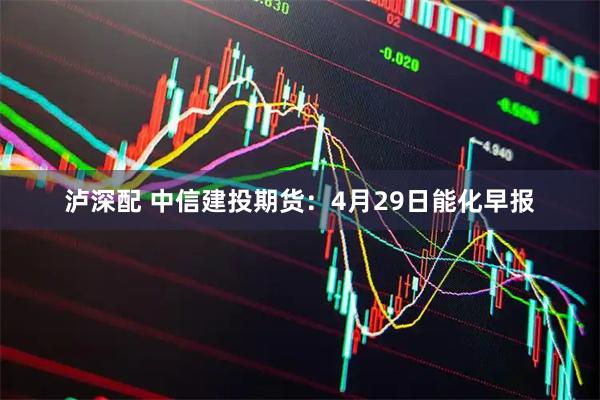 泸深配 中信建投期货：4月29日能化早报