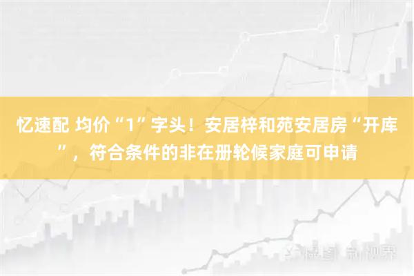 忆速配 均价“1”字头！安居梓和苑安居房“开库”，符合条件的非在册轮候家庭可申请