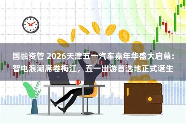 国融资管 2026天津五一汽车嘉年华盛大启幕：智电浪潮席卷梅江，五一出游首选地正式诞生
