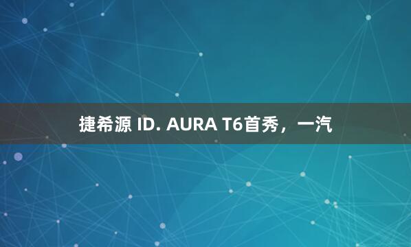 捷希源 ID. AURA T6首秀，一汽