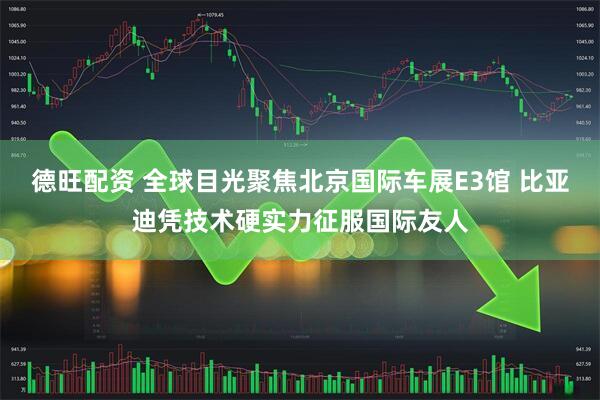 德旺配资 全球目光聚焦北京国际车展E3馆 比亚迪凭技术硬实力征服国际友人