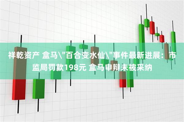 祥乾资产 盒马＂百合变水仙＂事件最新进展：市监局罚款198元 盒马申辩未被采纳