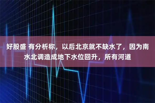 好股盛 有分析称，以后北京就不缺水了，因为南水北调造成地下水位回升，所有河道