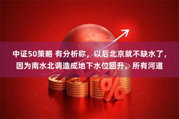 中证50策略 有分析称，以后北京就不缺水了，因为南水北调造成地下水位回升，所有河道