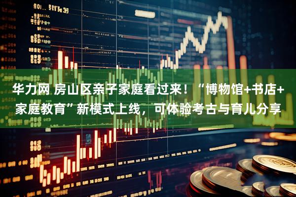 华力网 房山区亲子家庭看过来！“博物馆+书店+家庭教育”新模式上线，可体验考古与育儿分享