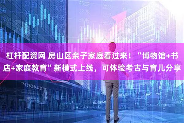 杠杆配资网 房山区亲子家庭看过来！“博物馆+书店+家庭教育”新模式上线，可体验考古与育儿分享