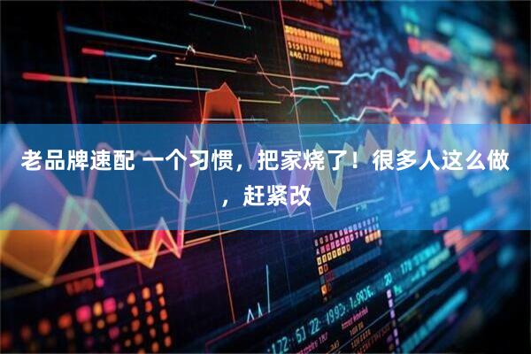 老品牌速配 一个习惯，把家烧了！很多人这么做，赶紧改
