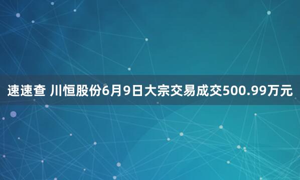 速速查 川恒股份6月9日大宗交易成交500.99万元