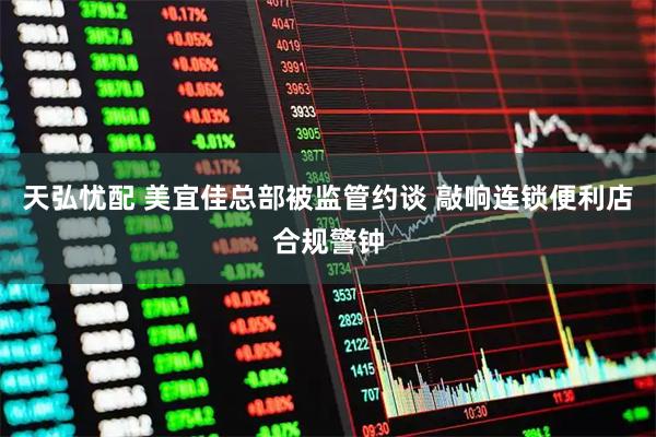 天弘忧配 美宜佳总部被监管约谈 敲响连锁便利店合规警钟