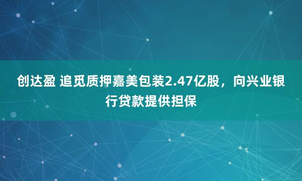创达盈 追觅质押嘉美包装2.47亿股，向兴业银行贷款提供担保