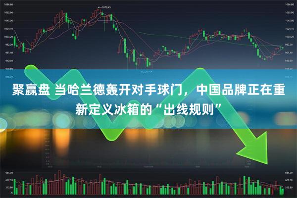 聚赢盘 当哈兰德轰开对手球门，中国品牌正在重新定义冰箱的“出线规则”