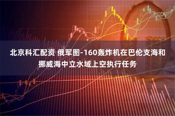 北京科汇配资 俄军图-160轰炸机在巴伦支海和挪威海中立水域上空执行任务