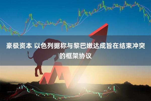 豪极资本 以色列据称与黎巴嫩达成旨在结束冲突的框架协议