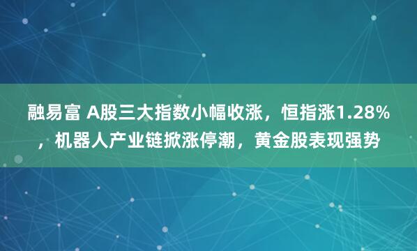 融易富 A股三大指数小幅收涨，恒指涨1.28%，机器人产业链掀涨停潮，黄金股表现强势