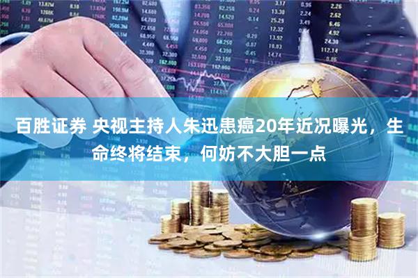 百胜证券 央视主持人朱迅患癌20年近况曝光，生命终将结束，何妨不大胆一点
