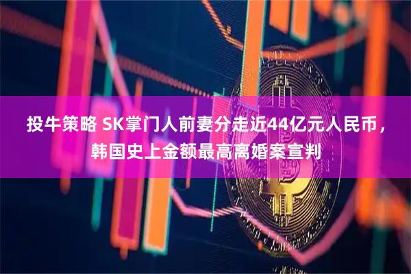 投牛策略 SK掌门人前妻分走近44亿元人民币，韩国史上金额最高离婚案宣判
