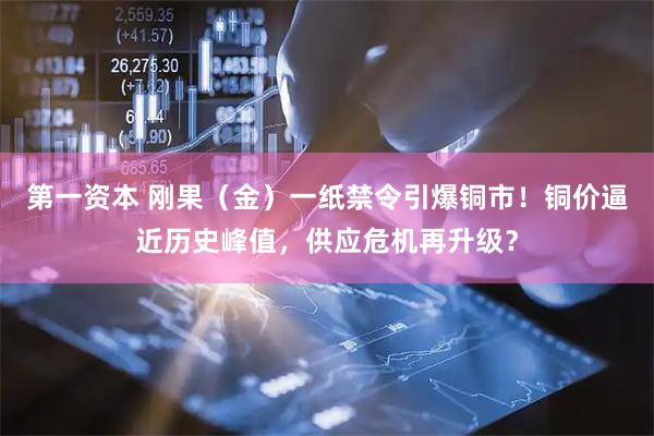 第一资本 刚果（金）一纸禁令引爆铜市！铜价逼近历史峰值，供应危机再升级？