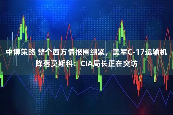 中博策略 整个西方情报圈绷紧，美军C-17运输机降落莫斯科：CIA局长正在突访