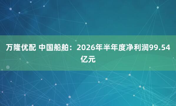 万隆优配 中国船舶：2026年半年度净利润99.54亿元