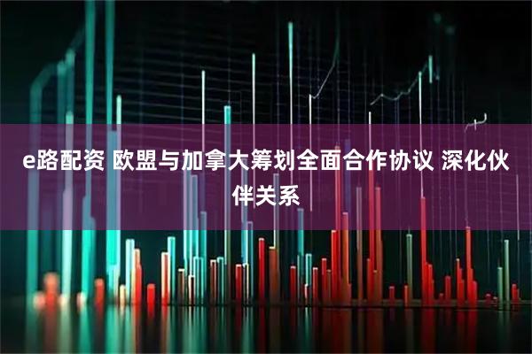 e路配资 欧盟与加拿大筹划全面合作协议 深化伙伴关系